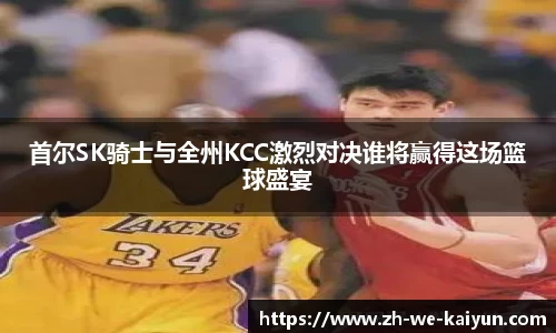 首尔SK骑士与全州KCC激烈对决谁将赢得这场篮球盛宴