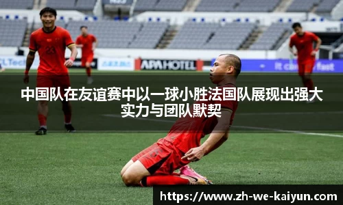 中国队在友谊赛中以一球小胜法国队展现出强大实力与团队默契